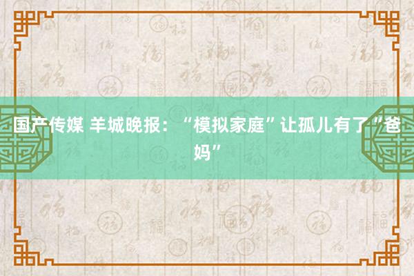 国产传媒 羊城晚报：“模拟家庭”让孤儿有了“爸妈”