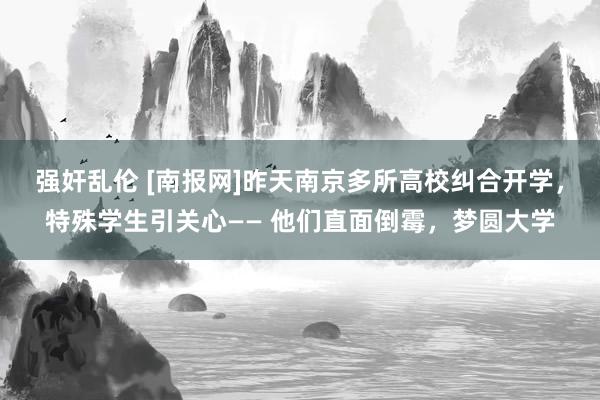 强奸乱伦 [南报网]昨天南京多所高校纠合开学，特殊学生引关心—— 他们直面倒霉，梦圆大学