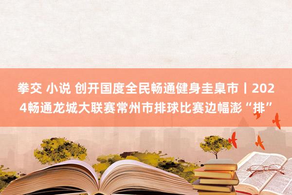 拳交 小说 创开国度全民畅通健身圭臬市丨2024畅通龙城大联赛常州市排球比赛边幅澎“排”