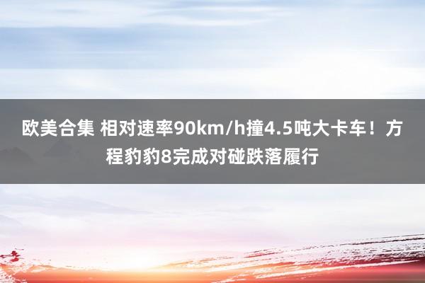 欧美合集 相对速率90km/h撞4.5吨大卡车！方程豹豹8完成对碰跌落履行