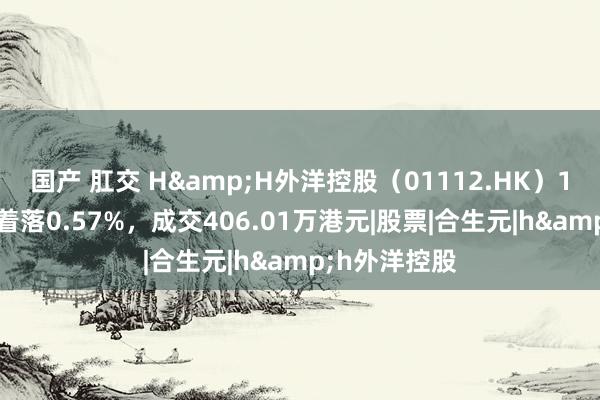 国产 肛交 H&H外洋控股（01112.HK）11月8日收盘着落0.57%，成交406.01万港元|股票|合生元|h&h外洋控股