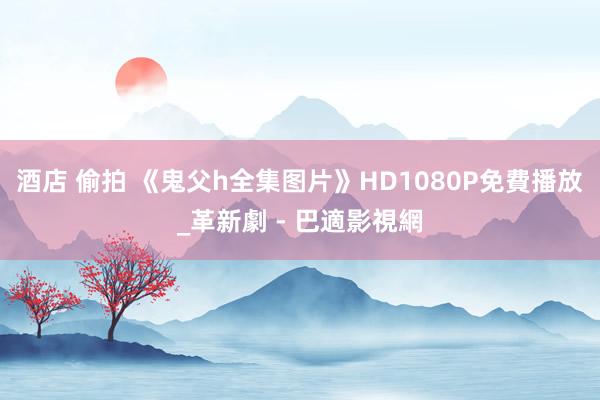 酒店 偷拍 《鬼父h全集图片》HD1080P免費播放_革新劇 - 巴適影視網