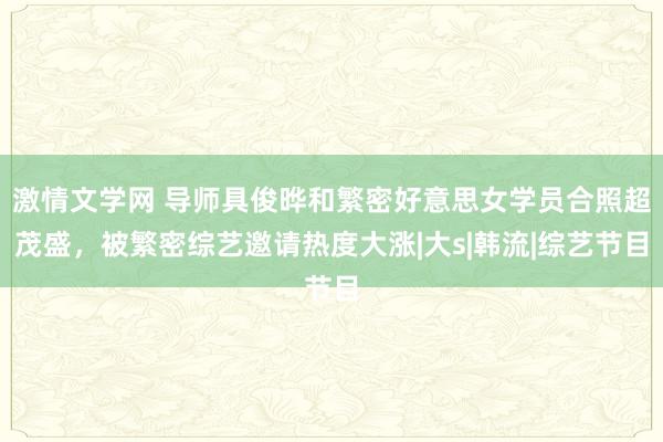 激情文学网 导师具俊晔和繁密好意思女学员合照超茂盛，被繁密综艺邀请热度大涨|大s|韩流|综艺节目