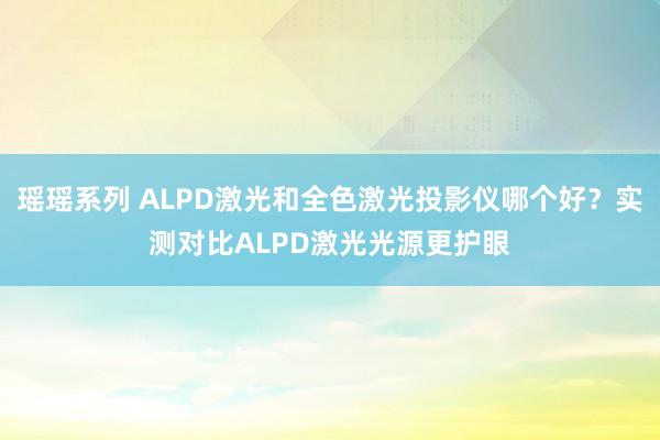 瑶瑶系列 ALPD激光和全色激光投影仪哪个好？实测对比ALPD激光光源更护眼