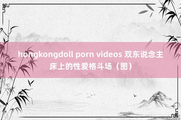 hongkongdoll porn videos 双东说念主床上的性爱格斗场（图）