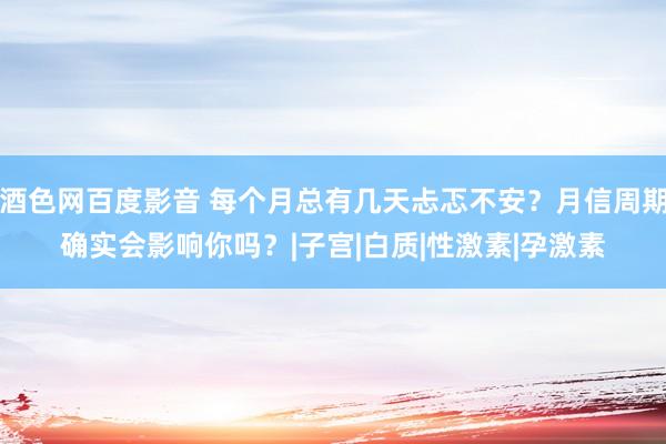 酒色网百度影音 每个月总有几天忐忑不安？月信周期确实会影响你吗？|子宫|白质|性激素|孕激素