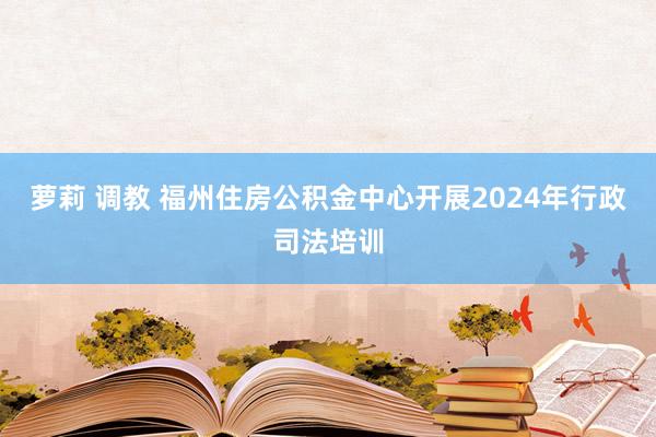 萝莉 调教 福州住房公积金中心开展2024年行政司法培训