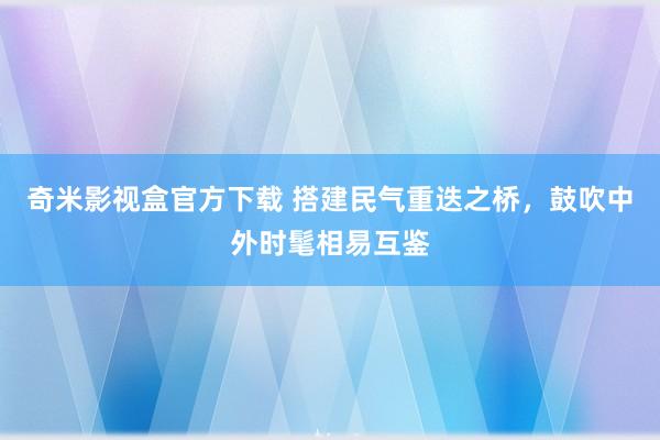 奇米影视盒官方下载 搭建民气重迭之桥，鼓吹中外时髦相易互鉴