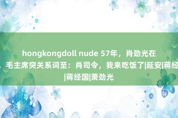 hongkongdoll nude 57年，肖劲光在家里职责，毛主席突关系词至：肖司令，我来吃饭了|延安|蒋经国|萧劲光