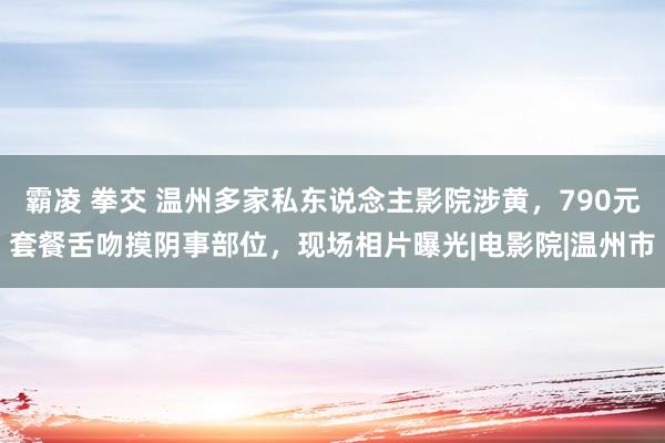 霸凌 拳交 温州多家私东说念主影院涉黄，790元套餐舌吻摸阴事部位，现场相片曝光|电影院|温州市