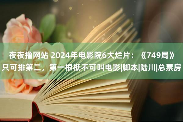 夜夜撸网站 2024年电影院6大烂片：《749局》只可排第二，第一根柢不可叫电影|脚本|陆川|总票房