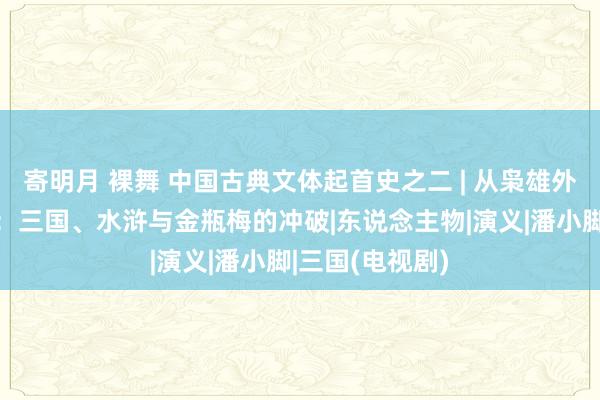 寄明月 裸舞 中国古典文体起首史之二 | 从枭雄外传到个性萌芽：三国、水浒与金瓶梅的冲破|东说念主物|演义|潘小脚|三国(电视剧)