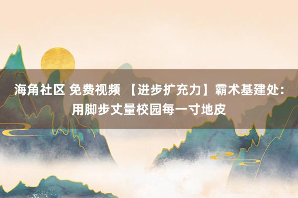 海角社区 免费视频 【进步扩充力】霸术基建处：用脚步丈量校园每一寸地皮