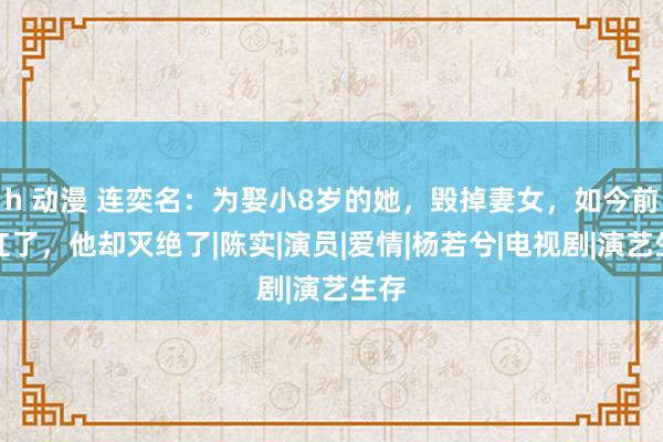 h 动漫 连奕名：为娶小8岁的她，毁掉妻女，如今前妻红了，他却灭绝了|陈实|演员|爱情|杨若兮|电视剧|演艺生存