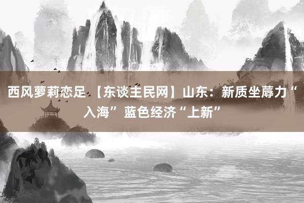 西风萝莉恋足 【东谈主民网】山东：新质坐蓐力“入海” 蓝色经济“上新”