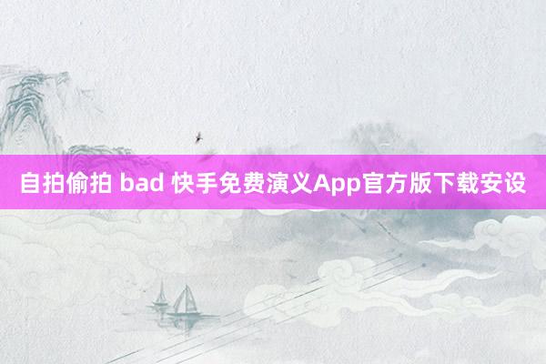 自拍偷拍 bad 快手免费演义App官方版下载安设