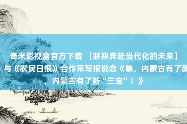 奇米影视盒官方下载 【联袂奔赴当代化的未来】《光明日报》与《农民日报》合作采写报说念《瞧，内蒙古有了新“三宝”！》